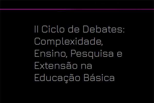 2º Ciclo de Debates: Complexidade, Ensino, Pesquisa e Extensão na Educação Básica