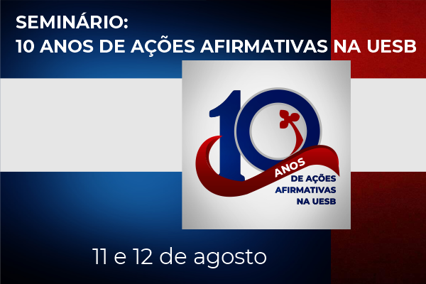 #Paratodosverem: Banner do seminário sobre os 10 anos de ações afirmativas na Uesb. O banner possui fundo colorido em azul, vermelho e branco, com formas geométricas retangulares que se entrecruzam. Na parte superior se lê: Seminário: 10 anos de ações afirmativas na Uesb. Ao centro, com escrita sobreposta a um quadrado branco, em fonte ornamentada com o brasão da Uesb, se lê: 10 anos de ações afirmativas na Uesb. Logo abaixo estão as datas do evento, quais sejam: 11 e 12 de agosto